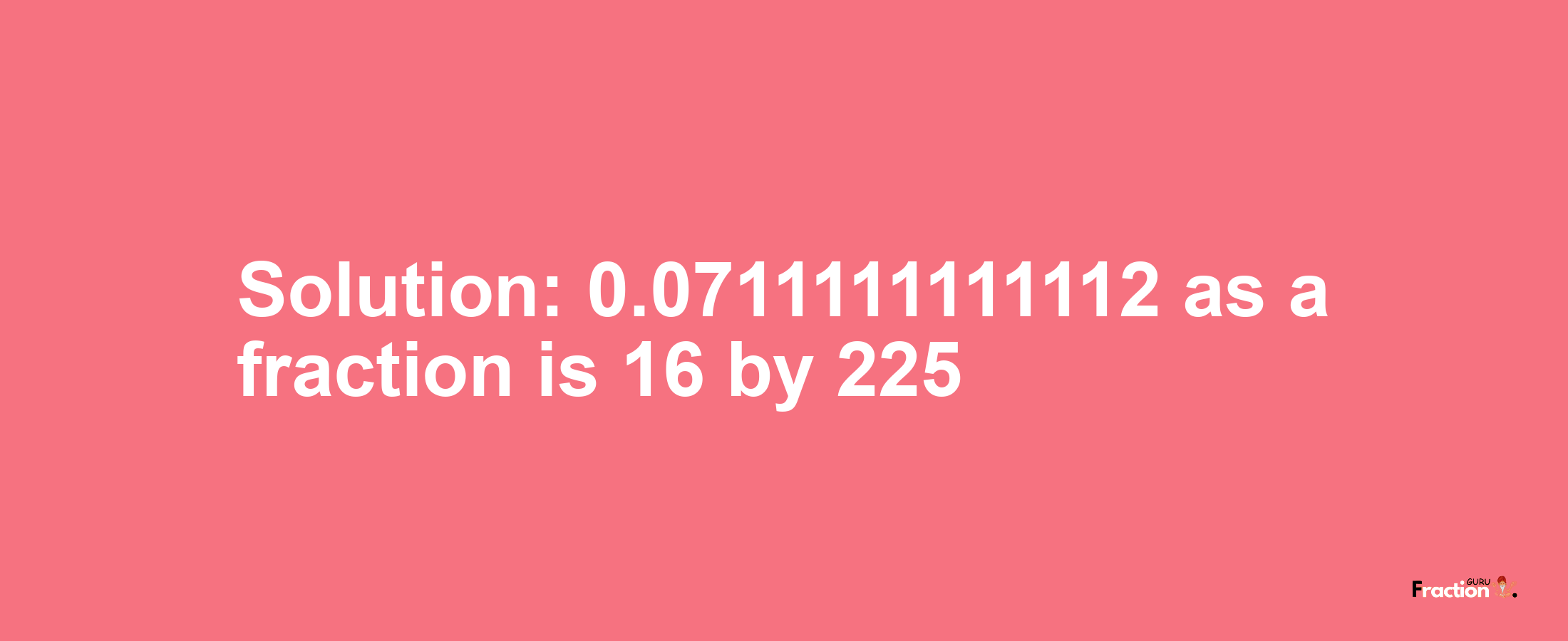 Solution:0.0711111111112 as a fraction is 16/225